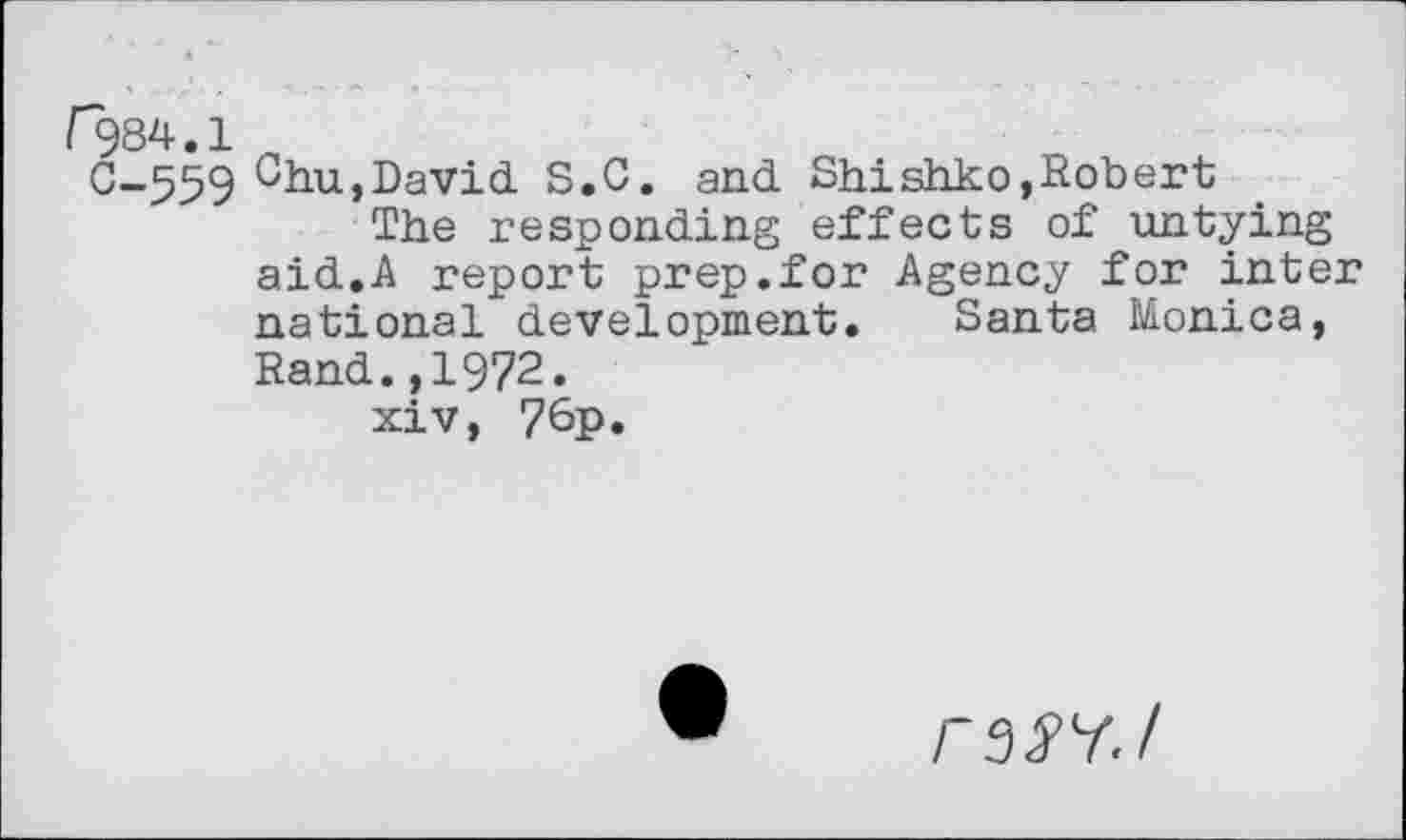 ﻿F284.1
C-559 Chu,David. S.C. and. Shishko,Robert
The responding effects of untying aid.,A report prep.for Agency for inter national development. Santa Monica, Rand.,1972.
xiv, 7&P«
FSSY.I